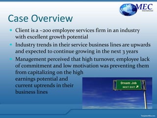 Case Overview
 Client is a ~200 employee services firm in an industry
with excellent growth potential
 Industry trends in their service business lines are upwards
and expected to continue growing in the next 3 years
 Management perceived that high turnover, employee lack
of commitment and low motivation was preventing them
from capitalizing on the high
earnings potential and
current uptrends in their
business lines
MECInternational
 