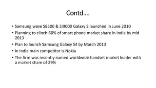 Contd….
• Samsung wave S8500 & SI9000 Galaxy S launched in June 2010
• Planning to clinch 60% of smart phone market share in India by mid
2013
• Plan to launch Samsung Galaxy S4 by March 2013
• In India main competitor is Nokia
• The firm was recently named worldwide handset market leader with
a market share of 29%
 