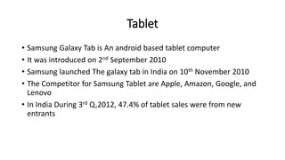 Tablet
• Samsung Galaxy Tab is An android based tablet computer
• It was introduced on 2nd September 2010
• Samsung launched The galaxy tab in India on 10th November 2010
• The Competitor for Samsung Tablet are Apple, Amazon, Google, and
Lenovo
• In India During 3rd Q,2012, 47.4% of tablet sales were from new
entrants
 