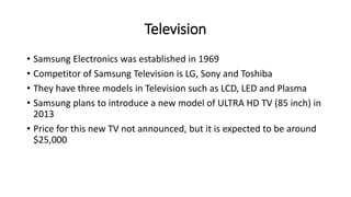 Television
• Samsung Electronics was established in 1969
• Competitor of Samsung Television is LG, Sony and Toshiba
• They have three models in Television such as LCD, LED and Plasma
• Samsung plans to introduce a new model of ULTRA HD TV (85 inch) in
2013
• Price for this new TV not announced, but it is expected to be around
$25,000
 