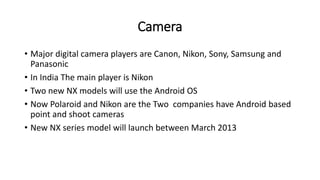 Camera
• Major digital camera players are Canon, Nikon, Sony, Samsung and
Panasonic
• In India The main player is Nikon
• Two new NX models will use the Android OS
• Now Polaroid and Nikon are the Two companies have Android based
point and shoot cameras
• New NX series model will launch between March 2013
 