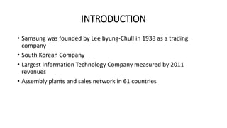INTRODUCTION
• Samsung was founded by Lee byung-Chull in 1938 as a trading
company
• South Korean Company
• Largest Information Technology Company measured by 2011
revenues
• Assembly plants and sales network in 61 countries
 