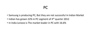 PC
• Samsung is producing PC, But they are not successful in Indian Market
• Indian has grown 22% in PC segment of 4th quarter 2012
• In India Lenovo is The market leader in PC with 16.6%
 