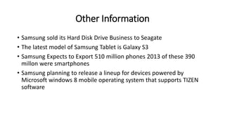 Other Information
• Samsung sold its Hard Disk Drive Business to Seagate
• The latest model of Samsung Tablet is Galaxy S3
• Samsung Expects to Export 510 million phones 2013 of these 390
millon were smartphones
• Samsung planning to release a lineup for devices powered by
Microsoft windows 8 mobile operating system that supports TIZEN
software
 