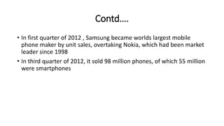 Contd….
• In first quarter of 2012 , Samsung became worlds largest mobile
phone maker by unit sales, overtaking Nokia, which had been market
leader since 1998
• In third quarter of 2012, it sold 98 million phones, of which 55 million
were smartphones
 