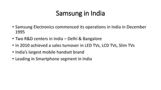 Samsung in India
• Samsung Electronics commenced its operations in India in December
1995
• Two R&D centers in India – Delhi & Bangalore
• In 2010 achieved a sales turnover in LED TVs, LCD TVs, Slim TVs
• India’s largest mobile handset brand
• Leading in Smartphone segment in India
 
