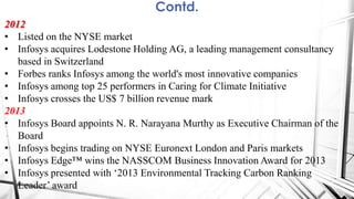 Contd.
2012
• Listed on the NYSE market
• Infosys acquires Lodestone Holding AG, a leading management consultancy
based in Switzerland
• Forbes ranks Infosys among the world's most innovative companies
• Infosys among top 25 performers in Caring for Climate Initiative
• Infosys crosses the US$ 7 billion revenue mark
2013
• Infosys Board appoints N. R. Narayana Murthy as Executive Chairman of the
Board
• Infosys begins trading on NYSE Euronext London and Paris markets
• Infosys Edge™ wins the NASSCOM Business Innovation Award for 2013
• Infosys presented with „2013 Environmental Tracking Carbon Ranking
Leader‟ award
 