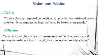 • Vision
"To be a globally respected corporation that provides best-of-breed business
solutions, leveraging technology, delivered by best-in-class people.”
• Mission
"To achieve our objectives in an environment of fairness, honesty, and
courtesy towards our clients, employees, vendors and society at large."
Vision and Mission
 