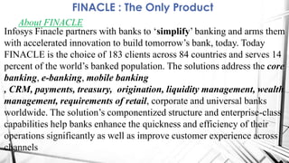 FINACLE : The Only Product
About FINACLE
Infosys Finacle partners with banks to „simplify‟ banking and arms them
with accelerated innovation to build tomorrow‟s bank, today. Today
FINACLE is the choice of 183 clients across 84 countries and serves 14
percent of the world‟s banked population. The solutions address the core
banking, e-banking, mobile banking
, CRM, payments, treasury, origination, liquidity management, wealth
management, requirements of retail, corporate and universal banks
worldwide. The solution‟s componentized structure and enterprise-class
capabilities help banks enhance the quickness and efficiency of their
operations significantly as well as improve customer experience across
channels
 