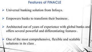 Features of FINACLE
 Universal banking solution from Infosys.
 Empowers banks to transform their business .
 Architected out of years of experience with global banks and
offers several powerful and differentiating features .
 One of the most comprehensive, flexible and scalable
solutions in its class .
 