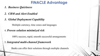 FINACLE Advantage
1. Business Quickness
2. CRM and Alert Enabled
3. Global Deployment Capability
Multiple currency, time zones and languages
4. Proven solution minimized risk
100% success, rapid, smooth successful arrangements
5. Integrated multi-channel framework
Banks can offer their solutions through multiple channels
 