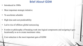 Brief About GDM
• Introduced in 1980s
• Most important strategic initiative
• To accelerate schedule
• High time and cost predictability
• Led to rise of offshore global outsourcing
• It refers to philosophy of breaking work into logical components and assigning it geo-
locationally so as to create maximum value.
• Cost reduction is the most important gain of GDM
 