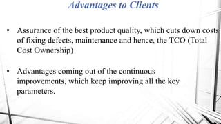 Advantages to Clients
• Assurance of the best product quality, which cuts down costs
of fixing defects, maintenance and hence, the TCO (Total
Cost Ownership)
• Advantages coming out of the continuous
improvements, which keep improving all the key
parameters.
 
