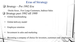 Eras of Strategy
 Strategy – Pre 1992 Era
Onsite focus , Few Large Customers, Indirect Sales
 Strategy past 1992 till 1999
• Global benchmarking
• Global delivery model
• Employee retention
• Investment in sales and marketing
• Becoming a company of choice for investors, customers and employees
 