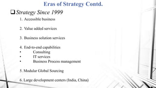 Eras of Strategy Contd.
Strategy Since 1999
1. Accessible business
2. Value added services
3. Business solution services
4. End-to-end capabilities
• Consulting
• IT services
• Business Process management
5. Modular Global Sourcing
6. Large development centers (India, China)
 