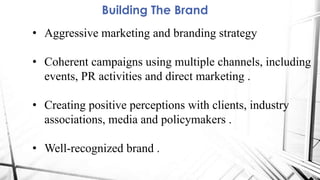 Building The Brand
• Aggressive marketing and branding strategy
• Coherent campaigns using multiple channels, including
events, PR activities and direct marketing .
• Creating positive perceptions with clients, industry
associations, media and policymakers .
• Well-recognized brand .
 