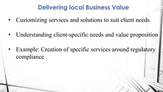 Delivering local Business Value
• Customizing services and solutions to suit client needs
• Understanding client-specific needs and value proposition
• Example: Creation of specific services around regulatory
compliance
 