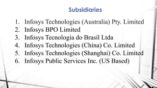 Subsidiaries
1. Infosys Technologies (Australia) Pty. Limited
2. Infosys BPO Limited
3. Infosys Tecnologia do Brasil Ltda
4. Infosys Technologies (China) Co. Limited
5. Infosys Technologies (Shanghai) Co. Limited
6. Infosys Public Services Inc. (US Based)
 