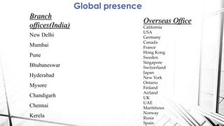 Global presence
Branch
offices(India)
New Delhi
Mumbai
Pune
Bhubaneswar
Hyderabad
Mysore
Chandigarh
Chennai
Kerela
Overseas Office
California
USA
Germany
Canada
France
Hong Kong
Sweden
Singapore
Switzerland
Japan
New York
Ontario
Finland
Airland
UK
UAE
Marititious
Norway
Rusia
Spain
 
