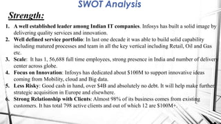 SWOT Analysis
Strength:
1. A well established leader among Indian IT companies. Infosys has built a solid image by
delivering quality services and innovation.
2. Well defined service portfolio: In last one decade it was able to build solid capability
including matured processes and team in all the key vertical including Retail, Oil and Gas
etc.
3. Scale: It has 1, 56,688 full time employees, strong presence in India and number of delivery
center across globe.
4. Focus on Innovation: Infosys has dedicated about $100M to support innovative ideas
coming from Mobility, cloud and Big data.
5. Less Risky: Good cash in hand, over $4B and absolutely no debt. It will help make further
strategic acquisition in Europe and elsewhere.
6. Strong Relationship with Clients: Almost 98% of its business comes from existing
customers. It has total 798 active clients and out of which 12 are $100M+.
 