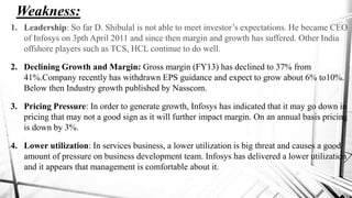 Weakness:
1. Leadership: So far D. Shibulal is not able to meet investor‟s expectations. He became CEO
of Infosys on 3pth April 2011 and since then margin and growth has suffered. Other India
offshore players such as TCS, HCL continue to do well.
2. Declining Growth and Margin: Gross margin (FY13) has declined to 37% from
41%.Company recently has withdrawn EPS guidance and expect to grow about 6% to10%.
Below then Industry growth published by Nasscom.
3. Pricing Pressure: In order to generate growth, Infosys has indicated that it may go down in
pricing that may not a good sign as it will further impact margin. On an annual basis pricing
is down by 3%.
4. Lower utilization: In services business, a lower utilization is big threat and causes a good
amount of pressure on business development team. Infosys has delivered a lower utilization
and it appears that management is comfortable about it.
 