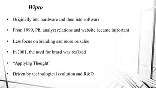 Wipro
• Originally into hardware and then into software
• From 1999, PR, analyst relations and website became important
• Less focus on branding and more on sales
• In 2001, the need for brand was realized
• “Applying Thought”
• Driven by technological evolution and R&D
 
