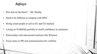 Infosys
• “New kid on the block” – Mr. Murthy
• Need to be different to compete with MNC
• Hiring smart people to sell in EU and US markets
• Listing on NASDAQ partially to instill confidence in customers
• Partnerships with educational institutes like Wharton
• Focus more on PR and communication for visibility
 