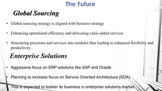 The Future
Global Sourcing
• Global sourcing strategy is aligned with business strategy
• Enhancing operational efficiency and delivering value added services
• Structuring processes and services into modules thus leading to enhanced flexibility and
productivity .
Enterprise Solutions
• Aggressive focus on ERP solutions like SAP and Oracle
• Planning to increase focus on Service Oriented Architecture (SOA)
• This is expected to bolster its business in enterprise solutions market
 