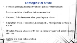 Strategies for future
• Focus on emerging business trends and pervasive technologies
• Leverage existing client base to increase demand
• Promote US-India success when pursuing new clients
• Strengthen presence in North America and EU while gaining foothold in
China
• Broaden strategic alliances with best-in-class providers with complementary
skill sets
• Expand into high-end consulting
 