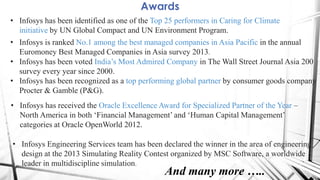 Awards
• Infosys has been identified as one of the Top 25 performers in Caring for Climate
initiative by UN Global Compact and UN Environment Program.
• Infosys is ranked No.1 among the best managed companies in Asia Pacific in the annual
Euromoney Best Managed Companies in Asia survey 2013.
• Infosys has been voted India‟s Most Admired Company in The Wall Street Journal Asia 200
survey every year since 2000.
• Infosys has been recognized as a top performing global partner by consumer goods company
Procter & Gamble (P&G).
• Infosys has received the Oracle Excellence Award for Specialized Partner of the Year –
North America in both „Financial Management‟ and „Human Capital Management‟
categories at Oracle OpenWorld 2012.
• Infosys Engineering Services team has been declared the winner in the area of engineering
design at the 2013 Simulating Reality Contest organized by MSC Software, a worldwide
leader in multidiscipline simulation.
And many more …..
 