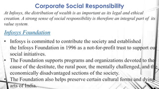 Corporate Social Responsibility
At Infosys, the distribution of wealth is as important as its legal and ethical
creation. A strong sense of social responsibility is therefore an integral part of its
value system.
Infosys Foundation
• Infosys is committed to contribute the society and established
the Infosys Foundation in 1996 as a not-for-profit trust to support our
social initiatives.
• The Foundation supports programs and organizations devoted to the
cause of the destitute, the rural poor, the mentally challenged, and the
economically disadvantaged sections of the society.
• The Foundation also helps preserve certain cultural forms and dying
arts of India.
 