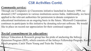CSR Activities Contd.
Community service:
Through our Computers @ Classrooms initiative launched in January 1999, we
donated 2,567 computers to various institutions across India. Additionally, we have
applied to the relevant authorities for permission to donate computers to
educational institutions on an ongoing basis in the future. Microsoft Corporation
continues to participate in this initiative by donating relevant software. We would
like to place on record our appreciation for their continued support.
Social commitment in education:
Infosys' Education & Research group has the pride of anchoring the Infosys
Extension Program (IEP), which consists of the Infosys Fellowship Program, Rural
Reach program, Catch Them Young and Train the Trainer.
 