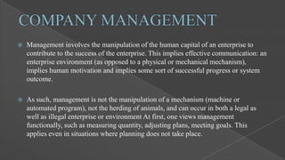 

Management involves the manipulation of the human capital of an enterprise to
contribute to the success of the enterprise. This implies effective communication: an
enterprise environment (as opposed to a physical or mechanical mechanism),
implies human motivation and implies some sort of successful progress or system
outcome.



As such, management is not the manipulation of a mechanism (machine or
automated program), not the herding of animals, and can occur in both a legal as
well as illegal enterprise or environment At first, one views management
functionally, such as measuring quantity, adjusting plans, meeting goals. This
applies even in situations where planning does not take place.

 