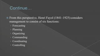 

From this perspective, Henri Fayol (1841–1925) considers
management to consist of six functions:
› Forecasting

› Planning
› Organizing
› Commanding
› Coordinating
› Controlling

 