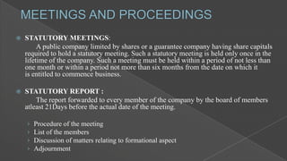 

STATUTORY MEETINGS:
A public company limited by shares or a guarantee company having share capitals
required to hold a statutory meeting. Such a statutory meeting is held only once in the
lifetime of the company. Such a meeting must be held within a period of not less than
one month or within a period not more than six months from the date on which it
is entitled to commence business.



STATUTORY REPORT :
The report forwarded to every member of the company by the board of members
atleast 21Days before the actual date of the meeting.
›
›
›
›

Procedure of the meeting
List of the members
Discussion of matters relating to formational aspect
Adjournment

 