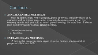 

ANNUAL GENERAL MEETINGS:
Must be held by every type of company, public or private, limited by shares or by
guarantee, with or without share capital or unlimited company, once a year. Every
company must in each year hold an annual general meeting. Not more than 15 months
must elapse between two annual general meetings.
› Time and place of meeting
› 21 days notice.



EXTRAORDINARY MEETINGS:
A meeting for transacting some urgent or special business which cannot be
postponed till the next AGM.

 