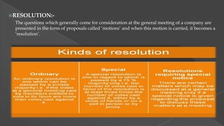 RESOLUTION:-

The questions which generally come for consideration at the general meeting of a company are
presented in the form of proposals called „motions‟ and when this motion is carried, it becomes a
„resolution‟.

 
