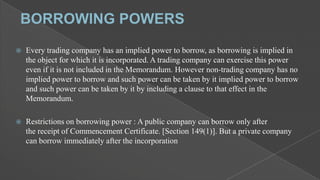 

Every trading company has an implied power to borrow, as borrowing is implied in
the object for which it is incorporated. A trading company can exercise this power
even if it is not included in the Memorandum. However non-trading company has no
implied power to borrow and such power can be taken by it implied power to borrow
and such power can be taken by it by including a clause to that effect in the
Memorandum.



Restrictions on borrowing power : A public company can borrow only after
the receipt of Commencement Certificate. [Section 149(1)]. But a private company
can borrow immediately after the incorporation

 