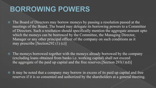 

The Board of Directors may borrow moneys by passing a resolution passed at the
meetings of the Board. The board may delegate its borrowing powers to a Committee
of Directors. Such a resolution should specifically mention the aggregate amount upto
which the moneys can be borrowed by the Committee, the Managing Director,
Manager or any other principal officer of the company on such conditions as it
may prescribe [Section292 (1) (c)]



The moneys borrowed together with the moneys already borrowed by the company
(excluding loans obtained from banks i.e. working capital) shall not exceed
the aggregate of the paid up capital and the free reserves.[Section 293(1)(d)]



It may be noted that a company may borrow in excess of its paid up capital and free
reserves if it is so consented and authorized by the shareholders at a general meeting.

 