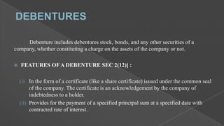 Debenture includes debentures stock, bonds, and any other securities of a
company, whether constituting a charge on the assets of the company or not.


FEATURES OF A DEBENTURE SEC 2(12)] :
(i) In the form of a certificate (like a share certificate) issued under the common seal

of the company. The certificate is an acknowledgement by the company of
indebtedness to a holder.
(ii) Provides for the payment of a specified principal sum at a specified date with
contracted rate of interest.

 