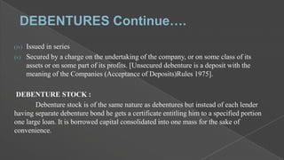 Issued in series
(v) Secured by a charge on the undertaking of the company, or on some class of its
assets or on some part of its profits. [Unsecured debenture is a deposit with the
meaning of the Companies (Acceptance of Deposits)Rules 1975].
(iv)

DEBENTURE STOCK :
Debenture stock is of the same nature as debentures but instead of each lender
having separate debenture bond he gets a certificate entitling him to a specified portion
one large loan. It is borrowed capital consolidated into one mass for the sake of
convenience.

 