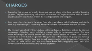 

Borrowing has become an equally important method along with share capital of financing
projects. Corporate borrowing has its own peculiarities. No single individual may in normal
circumstances be in a position to meet the loan requirements of a company.



Loan money has, therefore, to be raised from a large number of individuals very much in the
same way as share capital. Loans may have to be obtained in a sequence one after the other.



The problem was solved by the evolution, on the one hand, of debentures and, on the other, of
the concept of floating charge, both being reserved only for the corporate sector. The same
assets are charged to several lenders and also to several lenders in a series. That raises a
question as to who shall have priority. This gave rise to the concept of pari passu ranking.
Since other trade creditors have also to seek payment only out of the company's assets, the
problem had to be tackled as to how they should know, before supplying more credit, what
assets would be available as security for their payments?

 
