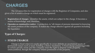 The Act prescribes for registration of charges with the Registrar of Companies, and also
gives a list of assets a charge on which must be registered.



Registration of charges : Identifies the assets, which are subject to the charge. It becomes a
source of knowledge, and, therefore,
Operates as constructive notice : A protection, to "all classes of persons interested in knowing
the assets position of the company. It makes the charge effective against all quarters including
the liquidator.

Types of Charges:


FIXED CHARGE:
Charge is fixed when it is made specifically to cover definite an ascertained assets of
permanent nature such as land, building, o heavy machinery. A fixed charge passes legal title
to certain specific assets and the company loses the right to dispose of the property
unencumbered, though the company retains possession of the property.

 