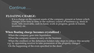 FLOATING CHARGE:
› It is a charge on the current assets of the company, present or future which

changes from time to time in the ordinary course of business e.g. stock in
trade, bills receivable, cash in-hand, work in progress, goods in transit,
inventory etc.

When floating charge becomes crystallized :
When the company goes into liquidation
When the company ceases to carry on the business
When the creditors or the debenture holders take steps to enforce this security
e.g. by appointing receiver to take possession of the property charged.
On the happening of the even specified in the deed.

 