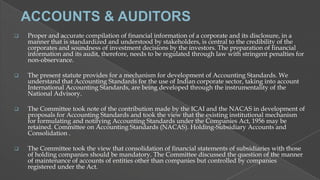 

Proper and accurate compilation of financial information of a corporate and its disclosure, in a
manner that is standardized and understood by stakeholders, is central to the credibility of the
corporates and soundness of investment decisions by the investors. The preparation of financial
information and its audit, therefore, needs to be regulated through law with stringent penalties for
non-observance.



The present statute provides for a mechanism for development of Accounting Standards. We
understand that Accounting Standards for the use of Indian corporate sector, taking into account
International Accounting Standards, are being developed through the instrumentality of the
National Advisory.



The Committee took note of the contribution made by the ICAI and the NACAS in development of
proposals for Accounting Standards and took the view that the existing institutional mechanism
for formulating and notifying Accounting Standards under the Companies Act, 1956 may be
retained. Committee on Accounting Standards (NACAS). Holding-Subsidiary Accounts and
Consolidation .



The Committee took the view that consolidation of financial statements of subsidiaries with those
of holding companies should be mandatory. The Committee discussed the question of the manner
of maintenance of accounts of entities other than companies but controlled by companies
registered under the Act.

 