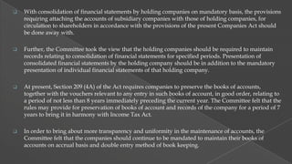

With consolidation of financial statements by holding companies on mandatory basis, the provisions
requiring attaching the accounts of subsidiary companies with those of holding companies, for
circulation to shareholders in accordance with the provisions of the present Companies Act should
be done away with.



Further, the Committee took the view that the holding companies should be required to maintain
records relating to consolidation of financial statements for specified periods. Presentation of
consolidated financial statements by the holding company should be in addition to the mandatory
presentation of individual financial statements of that holding company.



At present, Section 209 (4A) of the Act requires companies to preserve the books of accounts,
together with the vouchers relevant to any entry in such books of account, in good order, relating to
a period of not less than 8 years immediately preceding the current year. The Committee felt that the
rules may provide for preservation of books of account and records of the company for a period of 7
years to bring it in harmony with Income Tax Act.



In order to bring about more transparency and uniformity in the maintenance of accounts, the
Committee felt that the companies should continue to be mandated to maintain their books of
accounts on accrual basis and double entry method of book keeping.

 