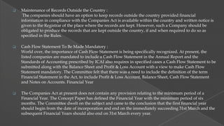 

Maintenance of Records Outside the Country :
The companies should have an option to keep records outside the country provided financial
information in compliance with the Companies Act is available within the country and written notice is
given to the Registrar of the place where the records are kept. However, such a Company should be
obligated to produce the records that are kept outside the country, if and when required to do so as
specified in the Rules.



Cash Flow Statement To Be Made Mandatory :
World over, the importance of Cash Flow Statement is being specifically recognized. At present, the
listed companies are mandated to include a Cash Flow Statement in the Annual Report and the
Standards of Accounting prescribed by ICAI also requires in specified cases a Cash Flow Statement to be
submitted along with the Balance Sheet and Profit & Loss Account with a view to make Cash Flow
Statement mandatory. The Committee felt that there was a need to include the definition of the term
Financial Statement in the Act, to include Profit & Loss Account, Balance Sheet, Cash Flow Statement
and Notes on Accounts. Financial Year



The Companies Act at present does not contain any provision relating to the minimum period of a
Financial Year. The Concept Paper has defined the Financial Year with the minimum period of six
months. The Committee dwelt on the subject and came to the conclusion that the first financial year
should begin from the date of incorporation and end on the immediately succeeding 31st March and the
subsequent Financial Years should also end on 31st March every year.

 