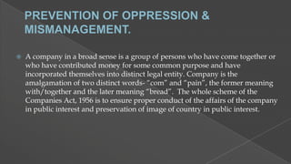 

A company in a broad sense is a group of persons who have come together or
who have contributed money for some common purpose and have
incorporated themselves into distinct legal entity. Company is the
amalgamation of two distinct words- “com” and “pain”, the former meaning
with/together and the later meaning “bread”. The whole scheme of the
Companies Act, 1956 is to ensure proper conduct of the affairs of the company
in public interest and preservation of image of country in public interest.

 