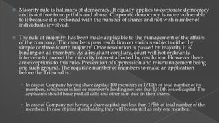 

Majority rule is hallmark of democracy. It equally applies to corporate democracy
and is not free from pitfalls and abuse. Corporate democracy is more vulnerable
to it because it is reckoned with the number of shares and not with number of
individuals involved.



The rule of majority has been made applicable to the management of the affairs
of the company. The members pass resolution on various subjects either by
simple or three-fourth majority. Once resolution is passed by majority it is
binding on all members. As a resultant corollary, court will not ordinarily
intervene to protect the minority interest affected by resolution. However there
are exceptions to this rule- Prevention of Oppression and mismanagement being
one such ground. The requisite number of members to make an application
before the Tribunal is :
› In case of Company having share capital: 100 members or 1/10th of total number of its

members, whichever is less or member/s holding not less that 1/10th issued capital. The
applicants should have paid all calls and other sum due on their shares.

› In case of Company not having a share capital: not less than 1/5th of total number of the

members. In case of joint shareholding they will be counted as only one member.

 