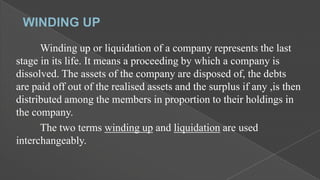 Winding up or liquidation of a company represents the last
stage in its life. It means a proceeding by which a company is
dissolved. The assets of the company are disposed of, the debts
are paid off out of the realised assets and the surplus if any ,is then
distributed among the members in proportion to their holdings in
the company.
The two terms winding up and liquidation are used
interchangeably.

 